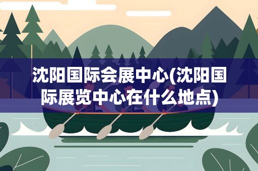 沈阳国际会展中心(沈阳国际展览中心在什么地点)