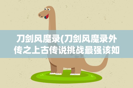 刀剑风魔录(刀剑风魔录外传之上古传说挑战最强该如何取胜)