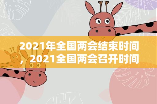 2021年全国两会结束时间，2021全国两会召开时间和结束时间是什么时候