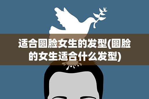 适合圆脸女生的发型(圆脸的女生适合什么发型)