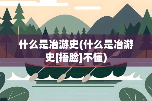 什么是冶游史(什么是冶游史[捂脸]不懂)