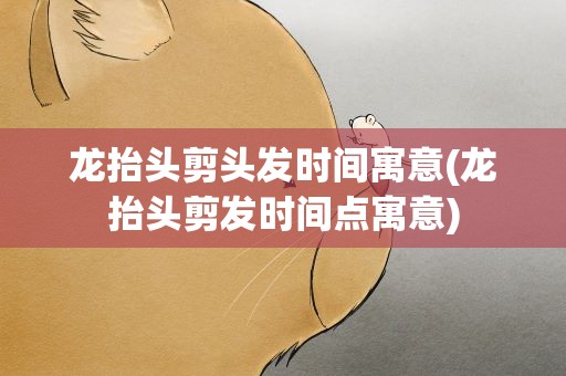 龙抬头剪头发时间寓意(龙抬头剪发时间点寓意)
