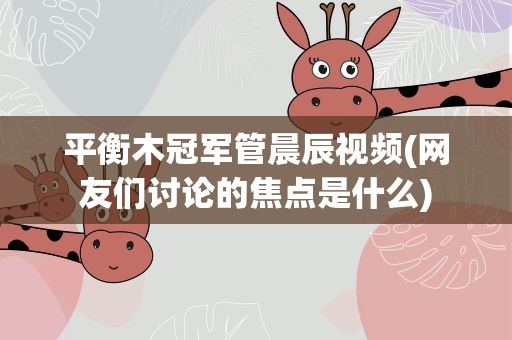 平衡木冠军管晨辰视频(网友们讨论的焦点是什么)