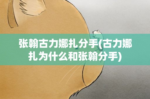 张翰古力娜扎分手(古力娜扎为什么和张翰分手)