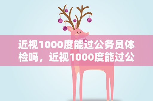近视1000度能过公务员体检吗，近视1000度能过公务员体检吗女
