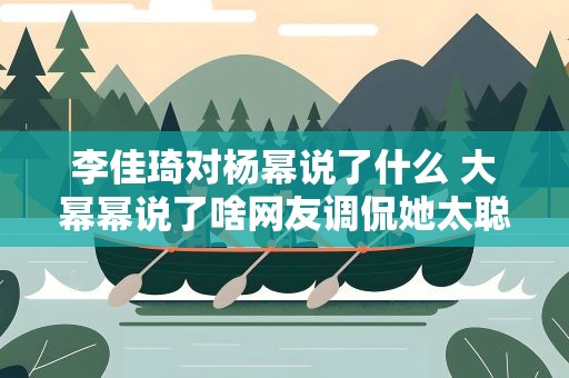 李佳琦对杨幂说了什么 大幂幂说了啥网友调侃她太聪明了