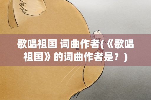 歌唱祖国 词曲作者(《歌唱祖国》的词曲作者是﹖)