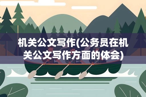 机关公文写作(公务员在机关公文写作方面的体会)