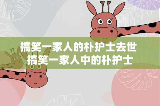搞笑一家人的朴护士去世 搞笑一家人中的朴护士