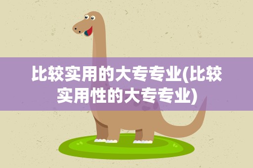 比较实用的大专专业(比较实用性的大专专业)