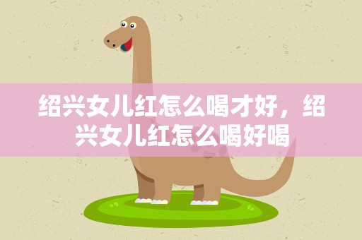 绍兴女儿红怎么喝才好，绍兴女儿红怎么喝好喝