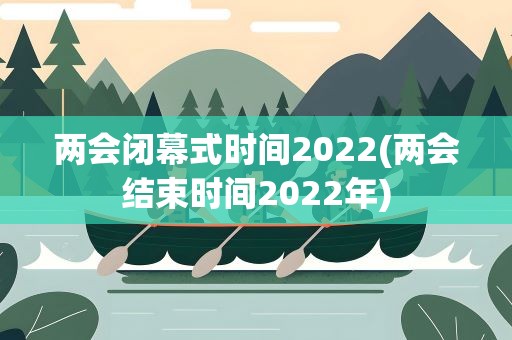两会闭幕式时间2022(两会结束时间2022年)
