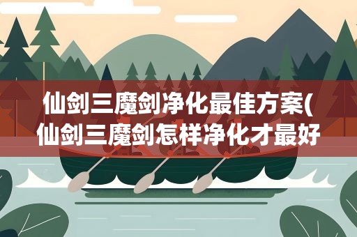 仙剑三魔剑净化最佳方案(仙剑三魔剑怎样净化才最好)