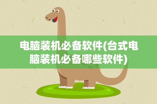 电脑装机必备软件(台式电脑装机必备哪些软件)