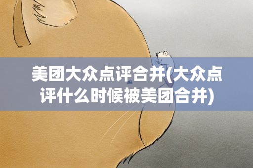 美团大众点评合并(大众点评什么时候被美团合并)