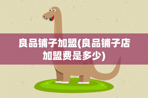 良品铺子加盟(良品铺子店加盟费是多少)