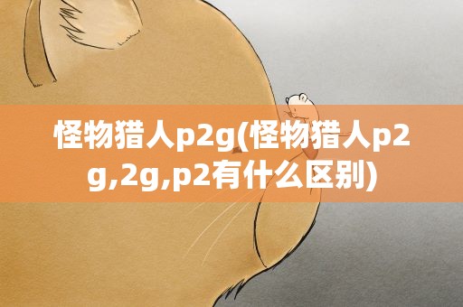 怪物猎人p2g(怪物猎人p2g,2g,p2有什么区别)
