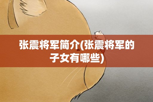 张震将军简介(张震将军的子女有哪些)
