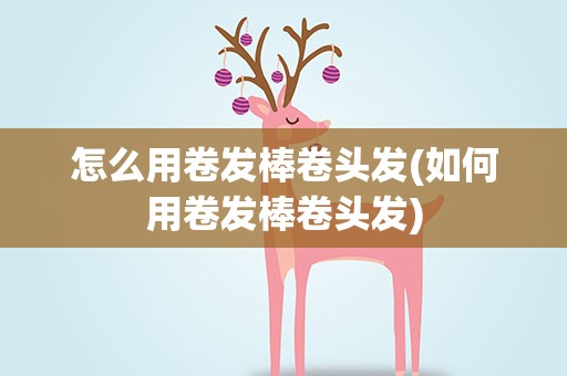怎么用卷发棒卷头发(如何用卷发棒卷头发)