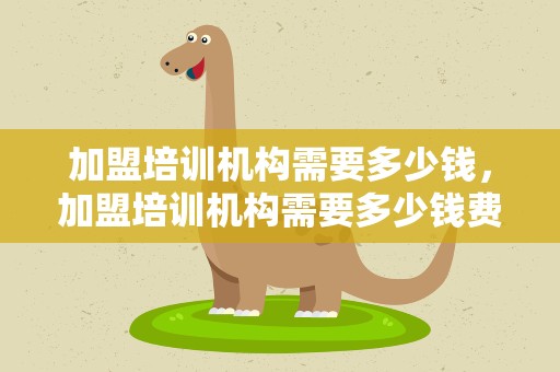 加盟培训机构需要多少钱，加盟培训机构需要多少钱费用
