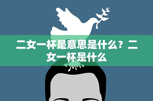 二女一杯是意思是什么？二女一杯是什么