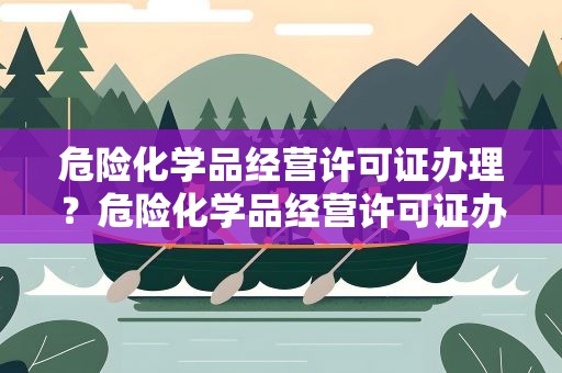 危险化学品经营许可证办理？危险化学品经营许可证办理流程