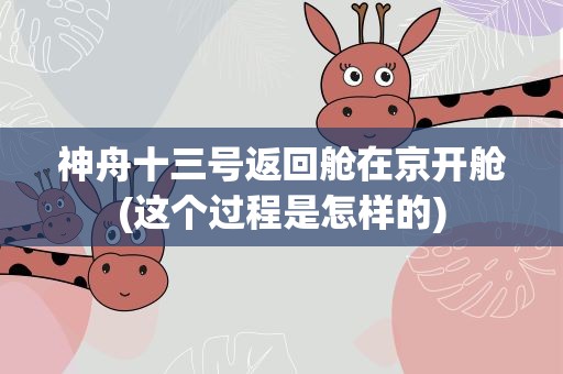 神舟十三号返回舱在京开舱(这个过程是怎样的)