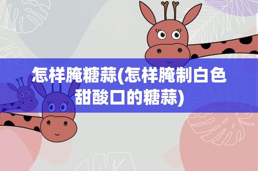 怎样腌糖蒜(怎样腌制白色甜酸口的糖蒜)