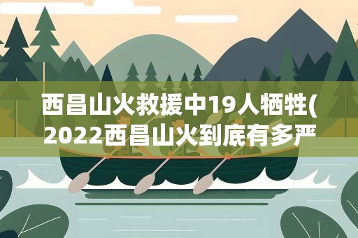 西昌山火救援中19人牺牲(2022西昌山火到底有多严重)