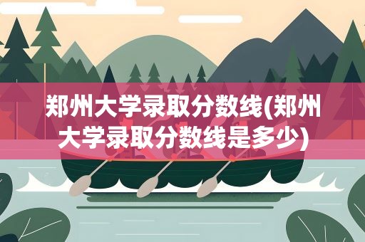 郑州大学录取分数线(郑州大学录取分数线是多少)