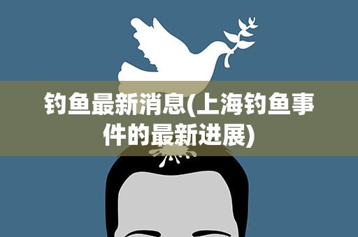 钓鱼最新消息(上海钓鱼事件的最新进展)