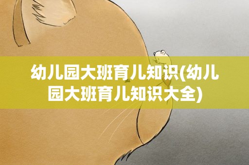 幼儿园大班育儿知识(幼儿园大班育儿知识大全)