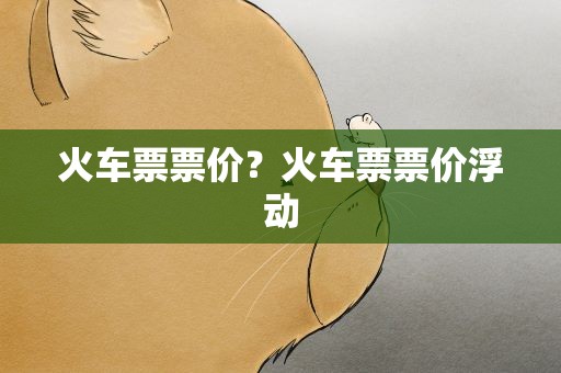 火车票票价？火车票票价浮动