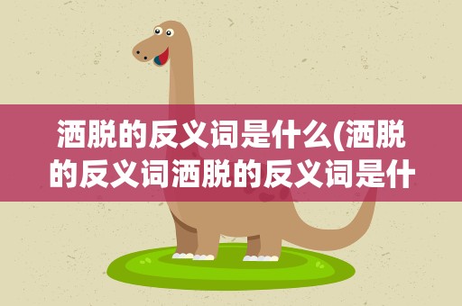 洒脱的反义词是什么(洒脱的反义词洒脱的反义词是什么)