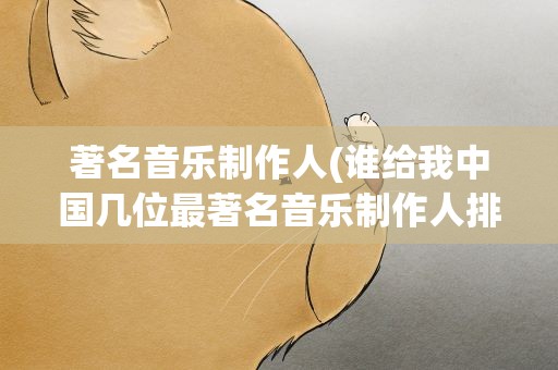 著名音乐制作人(谁给我中国几位最著名音乐制作人排行及详细资料)