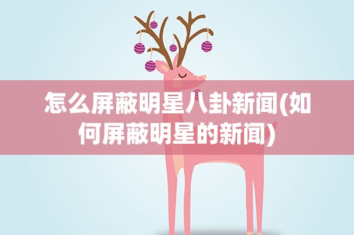 怎么屏蔽明星八卦新闻(如何屏蔽明星的新闻)