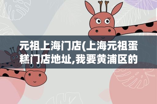 元祖上海门店(上海元祖蛋糕门店地址,我要黄浦区的,靠近南京路步行街附近。)