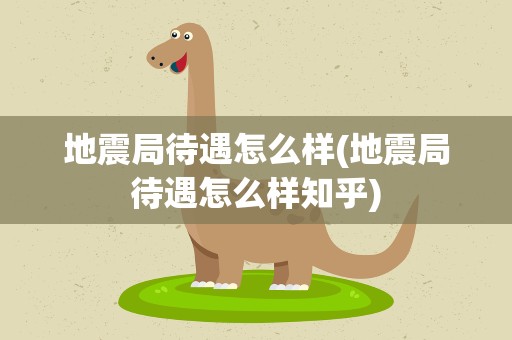 地震局待遇怎么样(地震局待遇怎么样知乎)