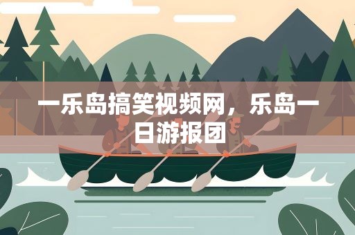 一乐岛搞笑视频网，乐岛一日游报团