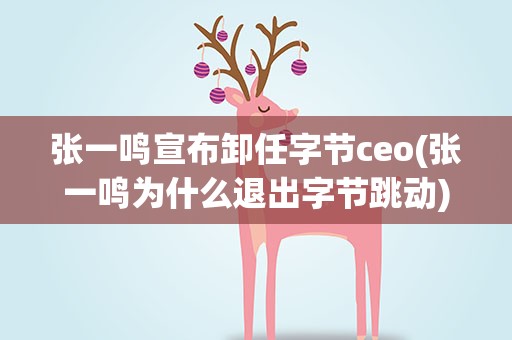 张一鸣宣布卸任字节ceo(张一鸣为什么退出字节跳动)
