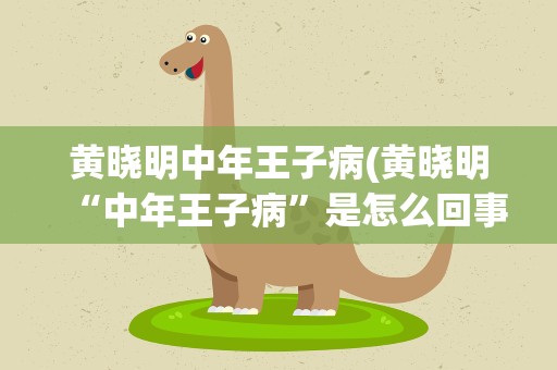 黄晓明中年王子病(黄晓明“中年王子病”是怎么回事)