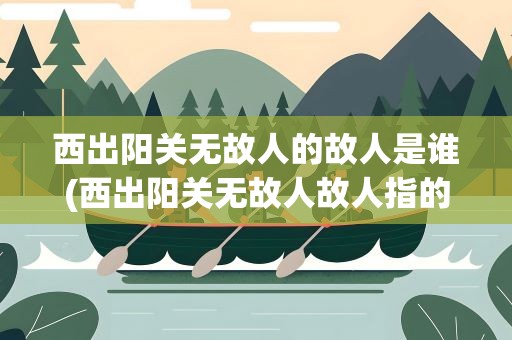 西出阳关无故人的故人是谁(西出阳关无故人故人指的是哪位)