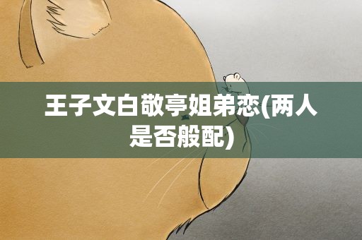王子文白敬亭姐弟恋(两人是否般配)