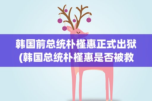 韩国前总统朴槿惠正式出狱(韩国总统朴槿惠是否被救了出狱)