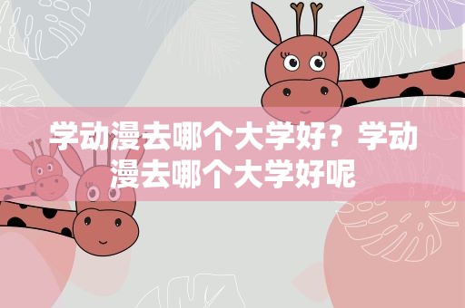 学动漫去哪个大学好？学动漫去哪个大学好呢
