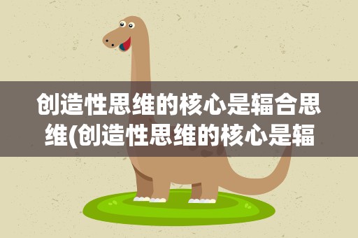 创造性思维的核心是辐合思维(创造性思维的核心是辐合思维吗)