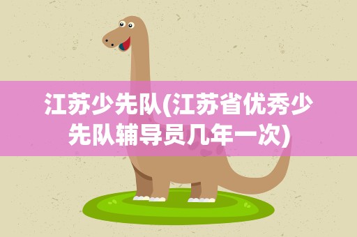 江苏少先队(江苏省优秀少先队辅导员几年一次)