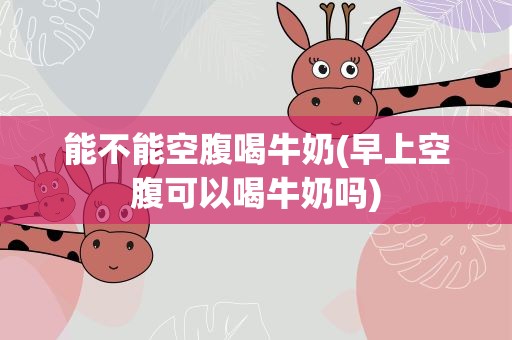 能不能空腹喝牛奶(早上空腹可以喝牛奶吗)