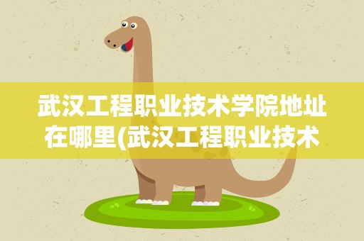 武汉工程职业技术学院地址在哪里(武汉工程职业技术学院有哪些专业)