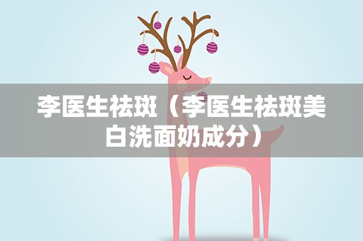 李医生祛斑（李医生祛斑美白洗面奶成分）